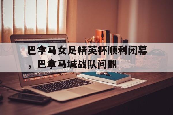金年会APP-关于巴拿马女足精英杯顺利闭幕，巴拿马城战队问鼎的信息